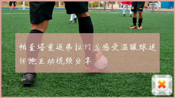 帕奎塔重返弗拉门戈感受温暖球迷怀抱互动视频分享