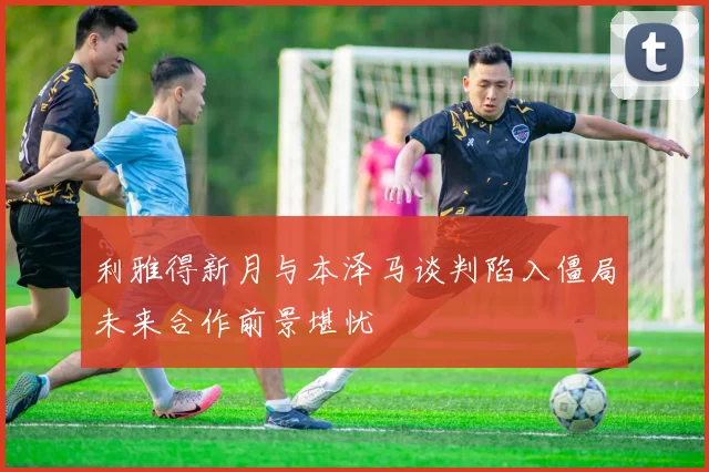 利雅得新月与本泽马谈判陷入僵局未来合作前景堪忧