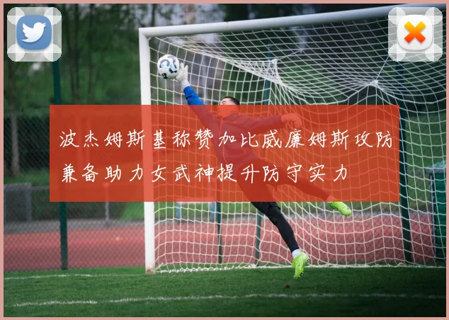 波杰姆斯基称赞加比威廉姆斯攻防兼备助力女武神提升防守实力