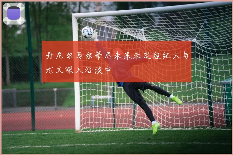 丹尼尔马尔蒂尼未来未定经纪人与尤文深入洽谈中