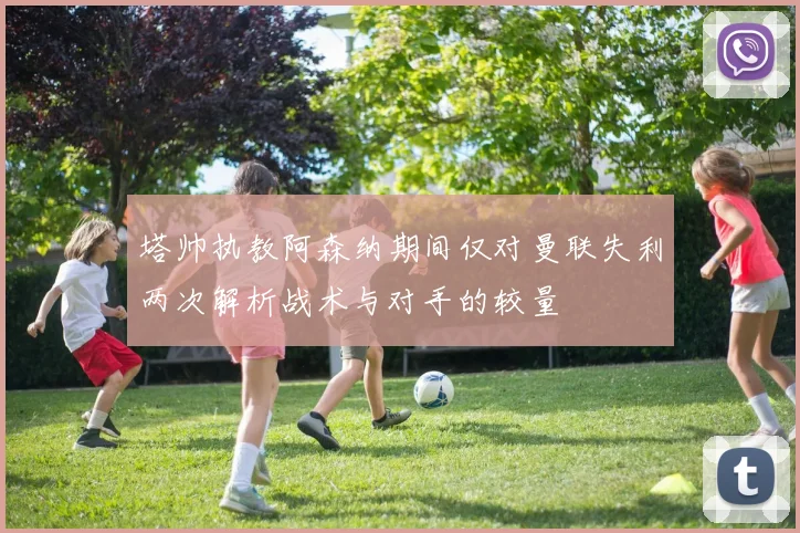 塔帅执教阿森纳期间仅对曼联失利两次解析战术与对手的较量