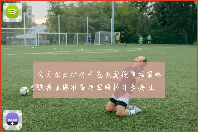 戈贝尔分析对手包夹爱德华兹策略强调录像准备与空间拉开重要性
