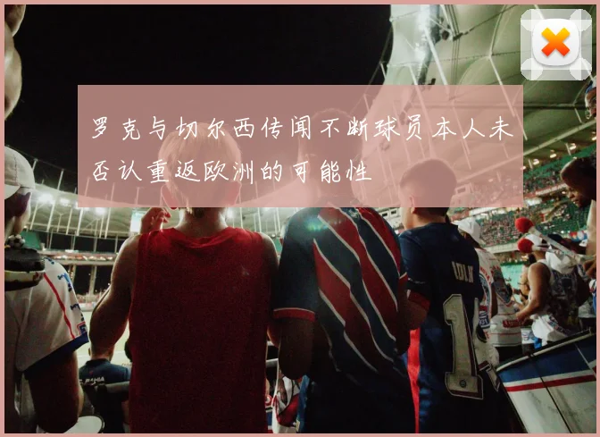 罗克与切尔西传闻不断球员本人未否认重返欧洲的可能性