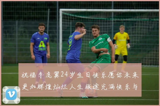 祝福李虎翼24岁生日快乐愿你未来更加辉煌灿烂人生旅途充满快乐与成功