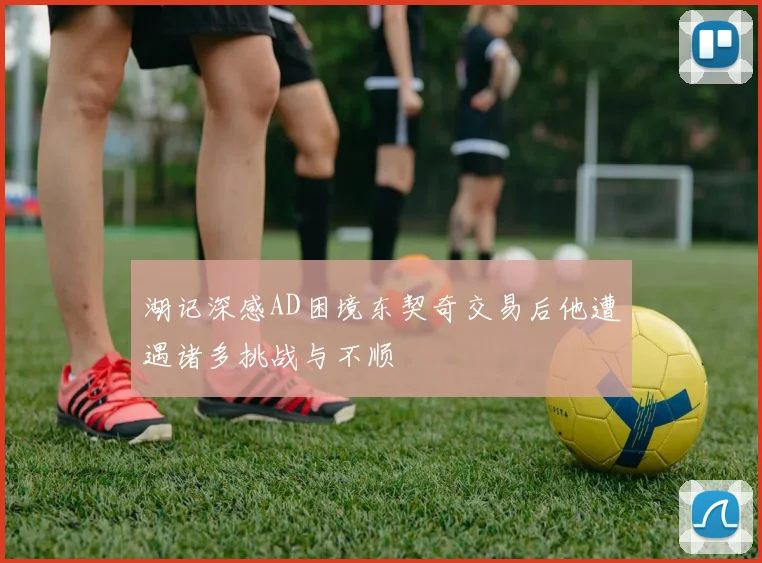 湖记深感AD困境东契奇交易后他遭遇诸多挑战与不顺