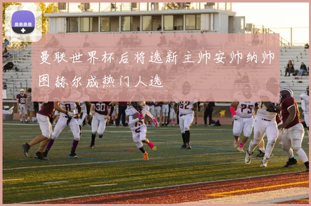 曼联世界杯后将选新主帅安帅纳帅图赫尔成热门人选