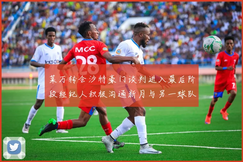 莱万转会沙特豪门谈判进入最后阶段经纪人积极沟通新月与另一球队