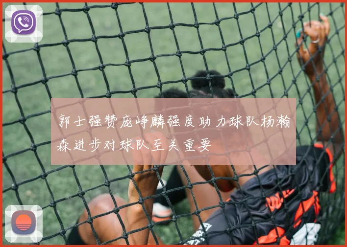 郭士强赞庞峥麟强度助力球队杨瀚森进步对球队至关重要