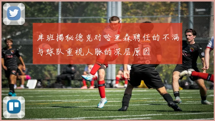 库班揭秘德克对哈里森聘任的不满与球队重视人脉的深层原因
