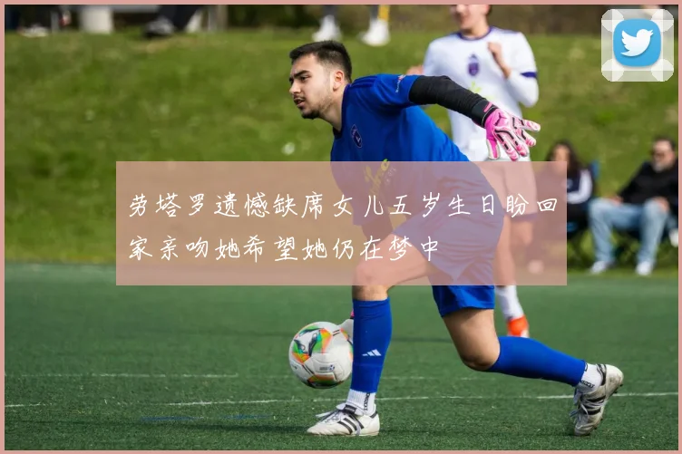 劳塔罗遗憾缺席女儿五岁生日盼回家亲吻她希望她仍在梦中