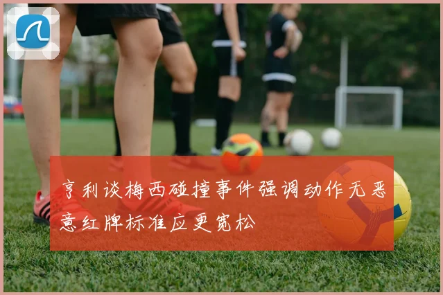 亨利谈梅西碰撞事件强调动作无恶意红牌标准应更宽松