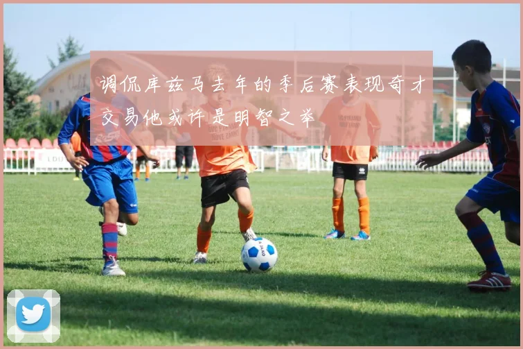 调侃库兹马去年的季后赛表现奇才交易他或许是明智之举