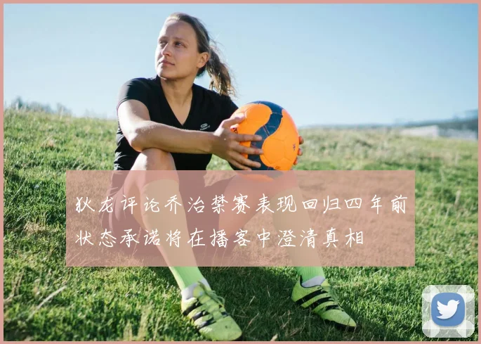 狄龙评论乔治禁赛表现回归四年前状态承诺将在播客中澄清真相