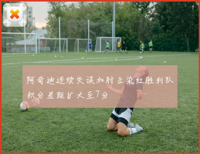 阿奇迪连续失误加肘击染红胜利队积分差距扩大至7分