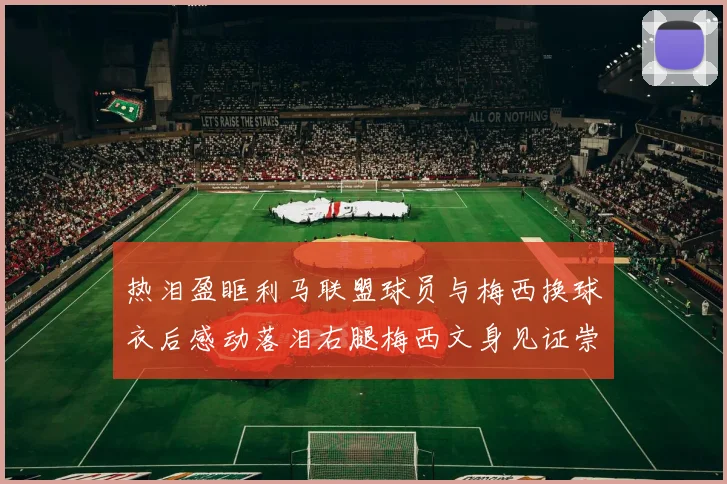 热泪盈眶利马联盟球员与梅西换球衣后感动落泪右腿梅西文身见证崇拜之情